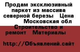 Продам эксклюзивный паркет из массива северной березы › Цена ­ 1 500 - Московская обл. Строительство и ремонт » Материалы   